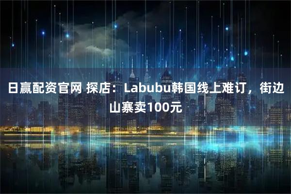 日赢配资官网 探店：Labubu韩国线上难订，街边山寨卖100元