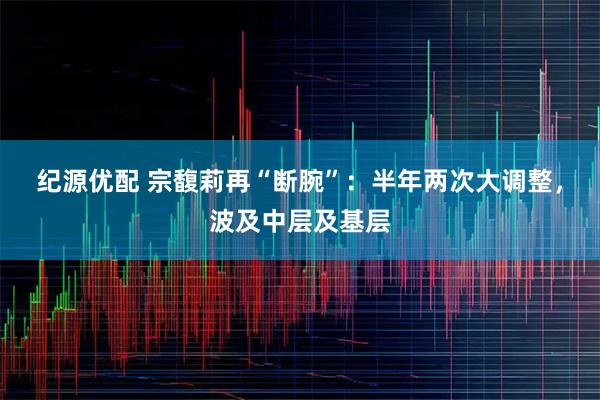 纪源优配 宗馥莉再“断腕”：半年两次大调整，波及中层及基层