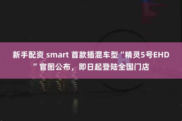 新手配资 smart 首款插混车型“精灵5号EHD”官图公布，即日起登陆全国门店