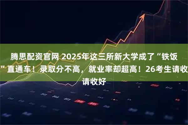 腾思配资官网 2025年这三所新大学成了“铁饭碗”直通车！录取分不高，就业率却超高！26考生请收好