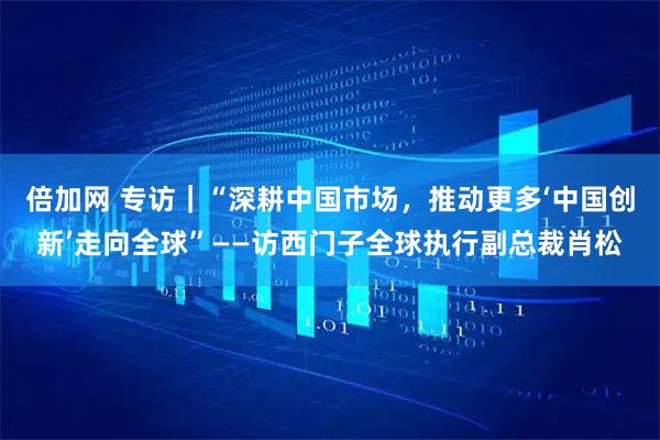 倍加网 专访｜“深耕中国市场，推动更多‘中国创新’走向全球”——访西门子全球执行副总裁肖松