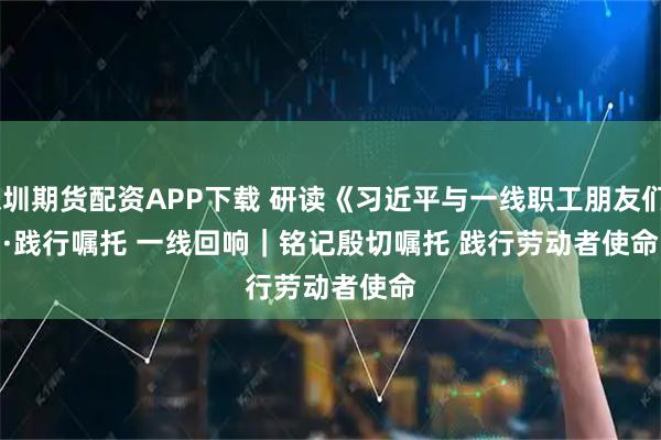 深圳期货配资APP下载 研读《习近平与一线职工朋友们》·践行嘱托 一线回响｜铭记殷切嘱托 践行劳动者使命