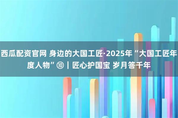 西瓜配资官网 身边的大国工匠·2025年“大国工匠年度人物”⑩｜匠心护国宝 岁月答千年