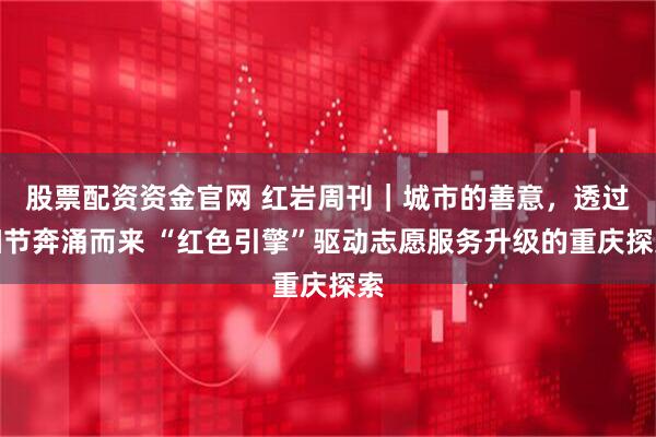 股票配资资金官网 红岩周刊｜城市的善意，透过细节奔涌而来 “红色引擎”驱动志愿服务升级的重庆探索