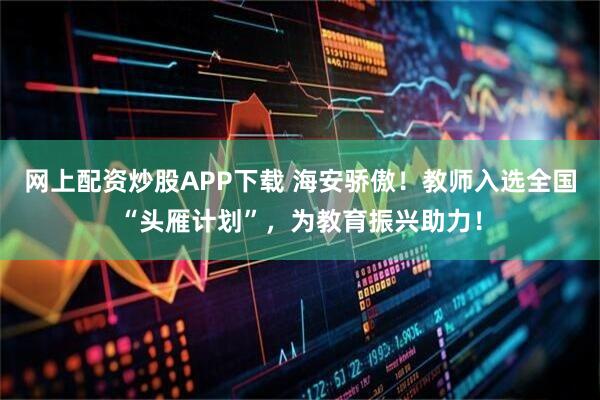 网上配资炒股APP下载 海安骄傲！教师入选全国“头雁计划”，为教育振兴助力！