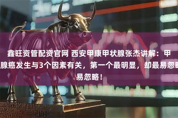 鑫旺资管配资官网 西安甲康甲状腺张杰讲解:甲状腺癌发生与3个因素有关,第一个最明显,却最易忽略!