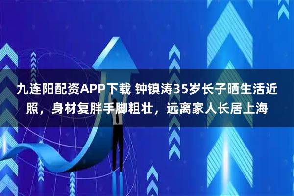 九连阳配资APP下载 钟镇涛35岁长子晒生活近照，身材复胖手脚粗壮，远离家人长居上海