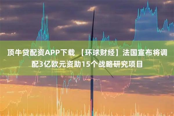 顶牛贷配资APP下载 【环球财经】法国宣布将调配3亿欧元资助15个战略研究项目