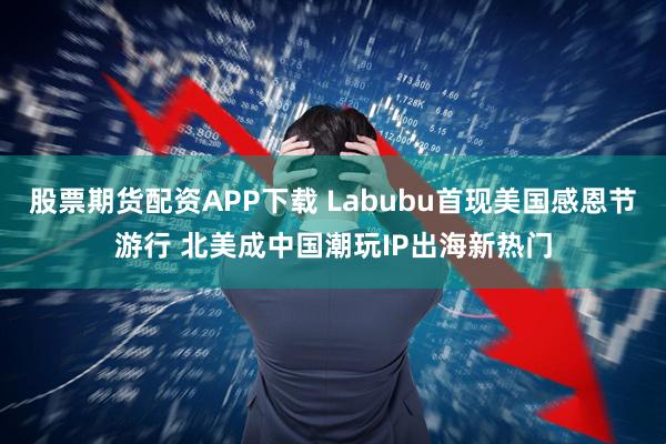 股票期货配资APP下载 Labubu首现美国感恩节游行 北美成中国潮玩IP出海新热门