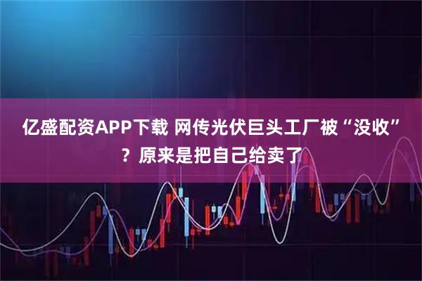 亿盛配资APP下载 网传光伏巨头工厂被“没收”?原来是把自己给卖了