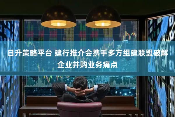 日升策略平台 建行推介会携手多方组建联盟破解企业并购业务痛点