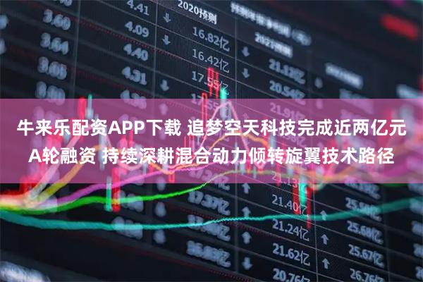 牛来乐配资APP下载 追梦空天科技完成近两亿元A轮融资 持续深耕混合动力倾转旋翼技术路径