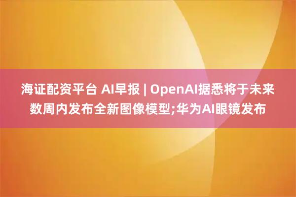 海证配资平台 AI早报 | OpenAI据悉将于未来数周内发布全新图像模型;华为AI眼镜发布