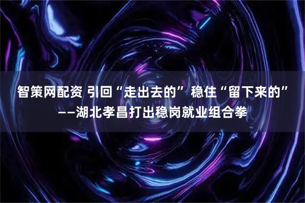 智策网配资 引回“走出去的” 稳住“留下来的”——湖北孝昌打出稳岗就业组合拳