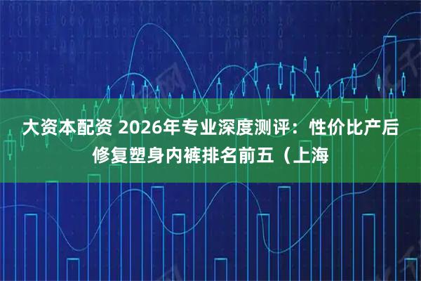 大资本配资 2026年专业深度测评：性价比产后修复塑身内裤排名前五（上海