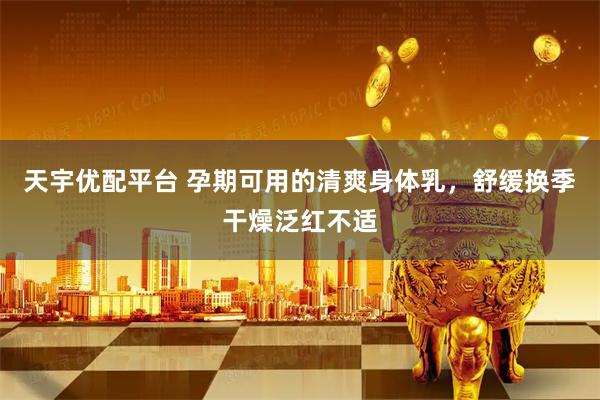 天宇优配平台 孕期可用的清爽身体乳，舒缓换季干燥泛红不适