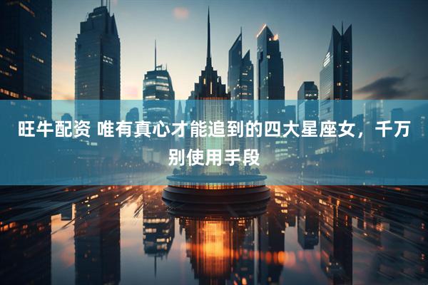 旺牛配资 唯有真心才能追到的四大星座女，千万别使用手段