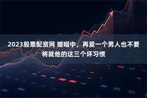 2023股票配资网 婚姻中，再爱一个男人也不要将就他的这三个坏习惯