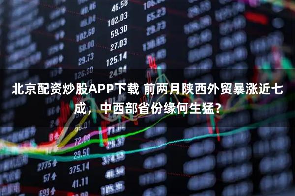 北京配资炒股APP下载 前两月陕西外贸暴涨近七成，中西部省份缘何生猛？