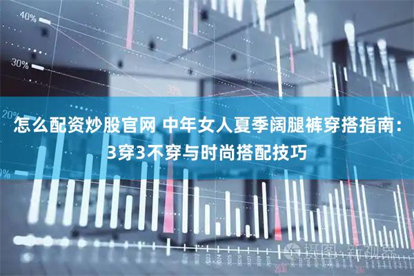 怎么配资炒股官网 中年女人夏季阔腿裤穿搭指南：3穿3不穿与时尚搭配技巧