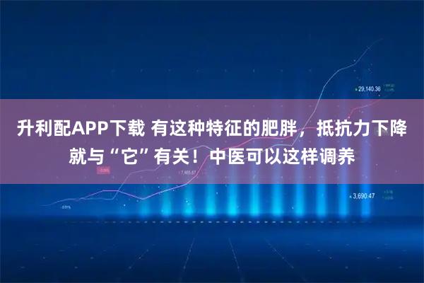 升利配APP下载 有这种特征的肥胖,抵抗力下降就与“它”有关!中医可以这样调养