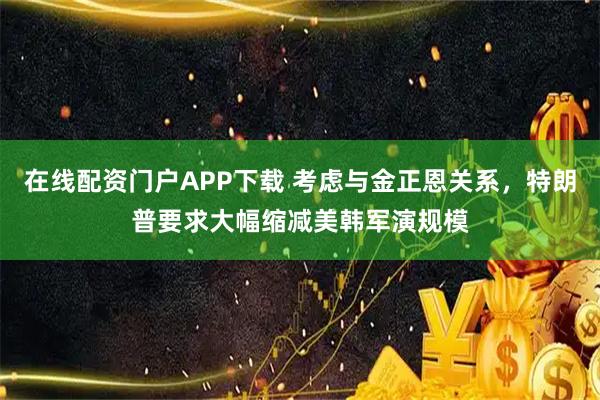 在线配资门户APP下载 考虑与金正恩关系，特朗普要求大幅缩减美韩军演规模