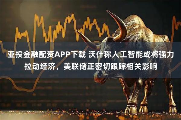 亚投金融配资APP下载 沃什称人工智能或将强力拉动经济，美联储正密切跟踪相关影响