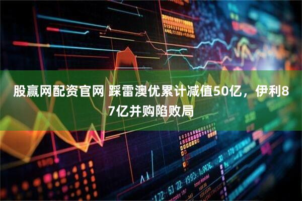 股赢网配资官网 踩雷澳优累计减值50亿，伊利87亿并购陷败局